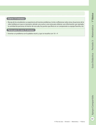41
GuíaDidáctica-Período3-Matemática-1°BásicoApoyoCompartido
Plan de clase - Período 3 - Matemática - 1º Básico
Cierre (15 minutos)
•	 Recoja de los estudiantes su experiencia al inventar problemas. Invite a reflexionar sobre otras situaciones de la
vida cotidiana en que es necesario calcular una suma o una resta para obtener una información: por ejemplo,
la cantidad de personas al interior de una sala, los puntos que lleva en un campeonato su equipo favorito, etc.
Tarea para la casa (5 minutos)
•	 Inventar un problema con la palabra reunir, y que se resuelva con 16 + 4
 