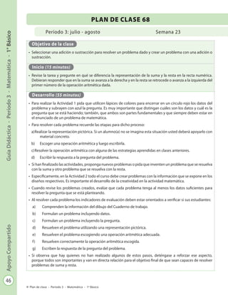 46
GuíaDidáctica-Período3-Matemática-1°BásicoApoyoCompartido
Plan de clase - Período 3 - Matemática - 1º Básico
Período 3: julio - agosto
PLAN DE CLASE 68
Semana 23
Objetivo de la clase
•	 Seleccionar una adición o sustracción para resolver un problema dado y crear un problema con una adición o
sustracción.
Inicio (15 minutos)
•	 Revise la tarea y pregunte en qué se diferencia la representación de la suma y la resta en la recta numérica.
Debieran responder que en la suma se avanza a la derecha y en la resta se retrocede o avanza a la izquierda del
primer número de la operación aritmética dada.
Desarrollo (55 minutos)
•	 Para realizar la Actividad 1 pida que utilicen lápices de colores para encerrar en un círculo rojo los datos del
problema y subrayen con azul la pregunta. Es muy importante que distingan cuáles son los datos y cuál es la
pregunta que se está haciendo; también, que ambos son partes fundamentales y que siempre deben estar en
el enunciado de un problema de matemática.
•	 Para resolver cada problema recuerde las etapas para dicho proceso:
a)	Realizar la representación pictórica. Si un alumno(a) no se imagina esta situación usted deberá apoyarlo con
material concreto.
b)	 Escoger una operación aritmética y luego escribirla.
c)	Resolver la operación aritmética con alguna de las estrategias aprendidas en clases anteriores.
d)	 Escribir la respuesta a la pregunta del problema.
•	 Si han finalizado las actividades, proponga nuevos problemas o pida que inventen un problema que se resuelva
con la suma y otro problema que se resuelva con la resta.
•	 Específicamente, en la Actividad 2 todo el curso debe crear problemas con la información que se expone en los
diseños respectivos. Es importante el desarrollo de la creatividad en la actividad matemática.
•	 Cuando revise los problemas creados, evalúe que cada problema tenga al menos los datos suficientes para
resolver la pregunta que se está planteando.
•	 Al resolver cada problema los indicadores de evaluación deben estar orientados a verificar si sus estudiantes:
a)	 Comprenden la información del dibujo del Cuaderno de trabajo.
b)	 Formulan un problema incluyendo datos.
c)	 Formulan un problema incluyendo la pregunta.
d)	 Resuelven el problema utilizando una representación pictórica.
e)	 Resuelven el problema escogiendo una operación aritmética adecuada.
f)	 Resuelven correctamente la operación aritmética escogida.
g)	 Escriben la respuesta de la pregunta del problema.
•	 Si observa que hay quienes no han realizado algunos de estos pasos, deténgase a reforzar ese aspecto,
porque todos son importantes y van en directa relación para el objetivo final de que sean capaces de resolver
problemas de suma y resta.
 