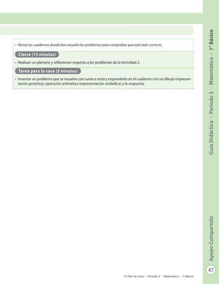 47
GuíaDidáctica-Período3-Matemática-1°BásicoApoyoCompartido
Plan de clase - Período 3 - Matemática - 1º Básico
•	 Revise los cuadernos donde han resuelto los problemas para comprobar que esté todo correcto.
Cierre (15 minutos)
•	 Realizan un plenario y reflexionan respecto a los problemas de la Actividad 2.
Tarea para la casa (5 minutos)
•	 Inventar un problema que se resuelva con suma o resta y responderlo en el cuaderno con un dibujo (represen-
tación pictórica), operación aritmética (representación simbólica) y la respuesta.
 