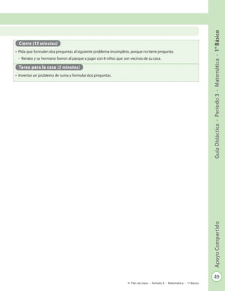 49
GuíaDidáctica-Período3-Matemática-1°BásicoApoyoCompartido
Plan de clase - Período 3 - Matemática - 1º Básico
Cierre (15 minutos)
•	 Pida que formulen dos preguntas al siguiente problema incompleto, porque no tiene pregunta:
-	 Renato y su hermano fueron al parque a jugar con 6 niños que son vecinos de su casa.
Tarea para la casa (5 minutos)
•	 Inventar un problema de suma y formular dos preguntas.
 