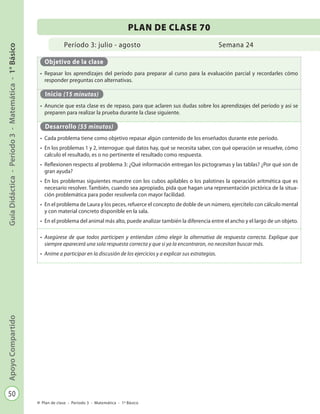 50
GuíaDidáctica-Período3-Matemática-1°BásicoApoyoCompartido
Plan de clase - Período 3 - Matemática - 1º Básico
Período 3: julio - agosto
PLAN DE CLASE 70
Semana 24
Objetivo de la clase
•	 Repasar los aprendizajes del período para preparar al curso para la evaluación parcial y recordarles cómo
responder preguntas con alternativas.
Inicio (15 minutos)
•	 Anuncie que esta clase es de repaso, para que aclaren sus dudas sobre los aprendizajes del período y así se
preparen para realizar la prueba durante la clase siguiente.
Desarrollo (55 minutos)
•	 Cada problema tiene como objetivo repasar algún contenido de los enseñados durante este período.
•	 En los problemas 1 y 2, interrogue: qué datos hay, qué se necesita saber, con qué operación se resuelve, cómo
calculo el resultado, es o no pertinente el resultado como respuesta.
•	 Reflexionen respecto al problema 3: ¿Qué información entregan los pictogramas y las tablas? ¿Por qué son de
gran ayuda?
•	 En los problemas siguientes muestre con los cubos apilables o los palotines la operación aritmética que es
necesario resolver. También, cuando sea apropiado, pida que hagan una representación pictórica de la situa-
ción problemática para poder resolverla con mayor facilidad.
•	 En el problema de Laura y los peces, refuerce el concepto de doble de un número, ejercítelo con cálculo mental
y con material concreto disponible en la sala.
•	 En el problema del animal más alto, puede analizar también la diferencia entre el ancho y el largo de un objeto.
•	 Asegúrese de que todos participen y entiendan cómo elegir la alternativa de respuesta correcta. Explique que
siempre aparecerá una sola respuesta correcta y que si ya la encontraron, no necesitan buscar más.
•	 Anime a participar en la discusión de los ejercicios y a explicar sus estrategias.
 