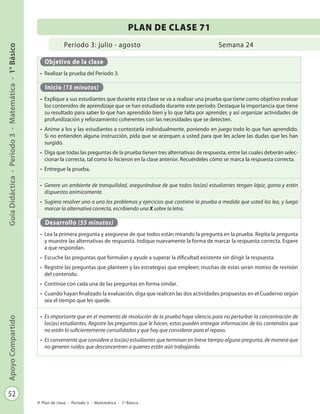 52
GuíaDidáctica-Período3-Matemática-1°BásicoApoyoCompartido
Plan de clase - Período 3 - Matemática - 1º Básico
Período 3: julio - agosto
PLAN DE CLASE 71
Semana 24
Objetivo de la clase
•	 Realizar la prueba del Período 3.
Inicio (15 minutos)
•	 Explique a sus estudiantes que durante esta clase se va a realizar una prueba que tiene como objetivo evaluar
los contenidos de aprendizaje que se han estudiado durante este período. Destaque la importancia que tiene
su resultado para saber lo que han aprendido bien y lo que falta por aprender, y así organizar actividades de
profundización y reforzamiento coherentes con las necesidades que se detecten.
•	 Anime a los y las estudiantes a contestarla individualmente, poniendo en juego todo lo que han aprendido.
Si no entienden alguna instrucción, pida que se acerquen a usted para que les aclare las dudas que les han
surgido.
•	 Diga que todas las preguntas de la prueba tienen tres alternativas de respuesta, entre las cuales deberán selec-
cionar la correcta, tal como lo hicieron en la clase anterior. Recuérdeles cómo se marca la respuesta correcta.
•	 Entregue la prueba.
•	 Genere un ambiente de tranquilidad, asegurándose de que todos los(as) estudiantes tengan lápiz, goma y estén
dispuestos anímicamente.
•	 Sugiera resolver uno a uno los problemas y ejercicios que contiene la prueba a medida que usted los lea, y luego
marcar la alternativa correcta, escribiendo una X sobre la letra.
Desarrollo (55 minutos)
•	 Lea la primera pregunta y asegúrese de que todos están mirando la pregunta en la prueba. Repita la pregunta
y muestre las alternativas de respuesta. Indique nuevamente la forma de marcar la respuesta correcta. Espere
a que respondan.
•	 Escuche las preguntas que formulan y ayude a superar la dificultad existente sin dirigir la respuesta.
•	 Registre las preguntas que planteen y las estrategias que empleen; muchas de estas serán motivo de revisión
del contenido.
•	 Continúe con cada una de las preguntas en forma similar.
•	 Cuando hayan finalizado la evaluación, diga que realicen las dos actividades propuestas en el Cuaderno según
sea el tiempo que les quede.
•	 Es importante que en el momento de resolución de la prueba haya silencio para no perturbar la concentración de
los(as) estudiantes. Registre las preguntas que le hacen, estas pueden entregar información de los contenidos que
no están lo suficientemente consolidados y que hay que considerar para el repaso.
•	 Es conveniente que considere a los(as) estudiantes que terminan en breve tiempo alguna pregunta, de manera que
no generen ruidos que desconcentren a quienes están aún trabajando.
 