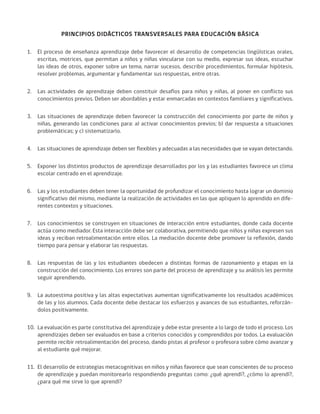 PRINCIPIOS DIDÁCTICOS TRANSVERSALES PARA EDUCACIÓN BÁSICA
1.	 El proceso de enseñanza aprendizaje debe favorecer el desarrollo de competencias lingüísticas orales,
escritas, motrices, que permitan a niños y niñas vincularse con su medio, expresar sus ideas, escuchar
las ideas de otros, exponer sobre un tema, narrar sucesos, describir procedimientos, formular hipótesis,
resolver problemas, argumentar y fundamentar sus respuestas, entre otras.
2.	 Las actividades de aprendizaje deben constituir desafíos para niños y niñas, al poner en conflicto sus
conocimientos previos. Deben ser abordables y estar enmarcadas en contextos familiares y significativos.
3.	 Las situaciones de aprendizaje deben favorecer la construcción del conocimiento por parte de niños y
niñas, generando las condiciones para: a) activar conocimientos previos; b) dar respuesta a situaciones
problemáticas; y c) sistematizarlo.
4.	 Las situaciones de aprendizaje deben ser flexibles y adecuadas a las necesidades que se vayan detectando.
5.	 Exponer los distintos productos de aprendizaje desarrollados por los y las estudiantes favorece un clima
escolar centrado en el aprendizaje.
6.	 Las y los estudiantes deben tener la oportunidad de profundizar el conocimiento hasta lograr un dominio
significativo del mismo, mediante la realización de actividades en las que apliquen lo aprendido en dife-
rentes contextos y situaciones.
7.	 Los conocimientos se construyen en situaciones de interacción entre estudiantes, donde cada docente
actúa como mediador. Esta interacción debe ser colaborativa, permitiendo que niños y niñas expresen sus
ideas y reciban retroalimentación entre ellos. La mediación docente debe promover la reflexión, dando
tiempo para pensar y elaborar las respuestas.
8.	 Las respuestas de las y los estudiantes obedecen a distintas formas de razonamiento y etapas en la
construcción del conocimiento. Los errores son parte del proceso de aprendizaje y su análisis les permite
seguir aprendiendo.
9.	 La autoestima positiva y las altas expectativas aumentan significativamente los resultados académicos
de las y los alumnos. Cada docente debe destacar los esfuerzos y avances de sus estudiantes, reforzán-
dolos positivamente.
10.	 La evaluación es parte constitutiva del aprendizaje y debe estar presente a lo largo de todo el proceso. Los
aprendizajes deben ser evaluados en base a criterios conocidos y comprendidos por todos. La evaluación
permite recibir retroalimentación del proceso, dando pistas al profesor o profesora sobre cómo avanzar y
al estudiante qué mejorar.
11.	 El desarrollo de estrategias metacognitivas en niños y niñas favorece que sean conscientes de su proceso
de aprendizaje y puedan monitorearlo respondiendo preguntas como: ¿qué aprendí?, ¿cómo lo aprendí?,
¿para qué me sirve lo que aprendí?
 