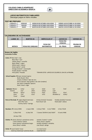 COLEGIO CAMILO HENRÍQUEZ
DIRECCIÓN ACADÉMICA BÁSICA
JUEGO MATEMÁTICOS FAMILIARES
Descargar juegos en diario virtuales.
TEST ME PREPARO
CALENDARIO DE ACTIVIDADES
LUNES 05 MARTES 06 MIÉRCOLES 07 JUEVES 08 VIERNES 09
MÚSICA FICHA PAC LENGUAJE
FICHA PAC
MATEMÁTICA
FICHA PAC
CIENCIAS
PRUEBA DE
CIENCIASED. FÍSICA
Anexo de Inglés.
Contenidos Prueba:
- Colors  Red /red/ = rojo
Blue /blu/ = azul
Yellow /ielou/ = amarillo
Black /blak/ = negro
White /uait/ = blanco
Green /griin/ = verde
Orange /oranch/ = anaranjado
Purple /purpl/ = morado
Pink /pink/ = Rosado *ENVIAR ESTOS LAPICES DE COLORES EL DIA DE LA PRUEBA.
- School Supplies Eraser /ereiser/=goma
Book /buuk/= libro
Crayon /creillon/= lápiz de cera
Pencil /pensil/= lápiz grafito o de color (madera)
Pen /pen/= bolígrafo, lapicera
Ruler /ruler/= regla
- Alphabet A/ei/ B /bi/ C/si/ D/di/ E/i/ F/ef/ G/lli/
H/eich/ I/ai/ J/llei/ K/kei/ L/el/
M/em/ N/en/ O/ou/ P/pi/ Q/kiu/ R/ar/
S/es/ T/ti/ U/iu/ V/vi/ W/doble iu/ X/eks/
Y/uai/ Z/zed/
- Parts of the body  Leg(s) /leg(s)/=pierna(s) Arm(s) /arm(s)/= brazo(s) Hand(s) /jand(s)/=mano(s)
Feet /fiit/= pies Foot /fuut/= píe Head /jed/= cabeza
Tummy /tami/ = barriga
- Numbers  0 /ziro/ ZERO 1 /wan/ ONE 2 /tchu/ TWO 3 /zri/ THREE 4 /for/ FOUR
5 /faiv/ FIVE 6 /siks/ SIX 7 /seven/ SEVEN 8 /eit/ EIGHT 9 /nain/ NINE
10 /ten/ TEN
- Clothes  shorts /shorts/= pantalones cortos sweater /sueter/= sueter
T-shirt /tishirt/= polera shoes /shus/= zapatos
Pants /pants/= pantalones largos sandals /sandals/= sandalias
dress /dres/= vestido coat /kout/= abrigo
- Verbs  touch /tach/= tocar run /ran/=corer
stand up /stand ap/= ponerse de pie read/riid/=leer
 