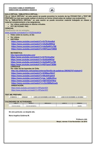 COLEGIO CAMILO HENRÍQUEZ
DIRECCIÓN ACADÉMICA BÁSICA
AULA VIRTUAL / BIBLIOTECA VIRTUAL:
*En el “AULA VIRTUAL” en esta sesión se puede encontrar la revisión de las FICHAS PAC y TEST ME
PREPARO (un test que puede realizar el alumno en forma virtual antes de realizar una evaluación).
*En la “BIBLIOTECA VIRTUAL” en esta sesión se puede encontrar material trabajado en clases y
material complementario a las asignaturas.
 Ver videos publicados en diarios virtuales.
 PPT DE FICHAS PAC.
CIENCIAS.
Clasificación de los animales.
www.youtube.com/watch?v=YGZ0rhkAK04
 Video sobre la noche y el día
 Ver videos.
 HISTORIA
https://www.youtube.com/watch?v=5rT9-HmeNyI
https://www.youtube.com/watch?v=2Iy92z6WOqI
https://www.youtube.com/watch?v=dwDp6H1u78E
https://www.youtube.com/watch?v=HDYqwsT3EB4
MATEMÁTICA
http://aprendiendomates.com/
https://www.youtube.com/watch?v=5rT9-HmeNyI
https://www.youtube.com/watch?v=2Iy92z6WOqI
https://www.youtube.com/watch?v=dwDp6H1u78E
https://www.youtube.com/watch?v=HDYqwsT3EB4
LENGUAJE.
Ver video de las leyendas de Chile.
http://es.slideshare.net/yasitacontreras/familia-de-palabras-20836276?related=3
https://www.youtube.com/watch?v=6368esrNhkY
https://www.youtube.com/watch?v=0kobHrqzlnA
https://www.youtube.com/watch?v=ga_hdQNJOLg
https://www.youtube.com/watch?v=Q6YXS3476kw
https://www.youtube.com/watch?v=J3m5WNefmwQ
ORIENTACIÓN.
https://www.youtube.com/watch?v=5FfzzIerXDY
https://www.youtube.com/watch?v=5FfzzIerXDY
TEST ME PREPARO
CALENDARIO DE ACTIVIDADES
Sin otro particular, se despide atte.
María Angélica Gutiérrez M.
Profesora Jefe
Maipú, viernes 13 de Noviembre de 2015
 