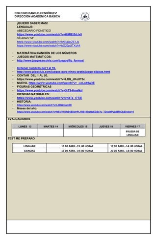 COLEGIO CAMILO HENRÍQUEZ
DIRECCIÓN ACADÉMICA BÁSICA
¡QUIERO SABER MÁS!
LENGUAJE:
ABECEDARIO FONETICO
https://www.youtube.com/watch?v=t8MlEtSdJx0
SÍLABAS “M”
https://www.youtube.com/watch?v=bhEgabZE7Js
https://www.youtube.com/watch?v=bO23pUTXyA4
• MATEMÁTICA:CANCIÓN DE LOS NÚMEROS
• JUEGOS MATEMÁTICOS:
• http://www.juegosarcoiris.com/juegos/fig_formas/
• Ordenar números del 1 al 10.
• http://www.pipoclub.com/juegos-para-ninos-gratis/juego-silabas.html
• CONTAR DEL 1 AL 50.
• https://www.youtube.com/watch?v=LRG_dKoXT3c
• NUEVO. https://www.youtube.com/watch?v=_-xcLo49w3E
• FIGURAS GEOMÉTRICAS
• https://www.youtube.com/watch?v=5rT9-HmeNyI
• CIENCIAS NATURALES:
• https://www.youtube.com/watch?v=yhdTe_r7TjE
• HISTORIA:
• https://www.youtube.com/watch?v=LiI0lWmgmEE
• Meses del año.
https://www.youtube.com/watch?v=NEyIY1Ufx94&list=PL1RS140rzNaEGSsYy_TDexWPyjjd8RlCb&index=4
EVALUACIONES
LUNES 13 MARTES 14 MIÉRCOLES 15 JUEVES 16 VIERNES 17
PRUEBA DE
LENGUAJE
TEST ME PREPARO
LENGUAJE 10 DE ABRIL -19: 00 HORAS 17 DE ABRIL -14: 00 HORAS
CIENCIAS 13 DE ABRIL -19: 00 HORAS 20 DE ABRIL- 14: 00 HORAS
 