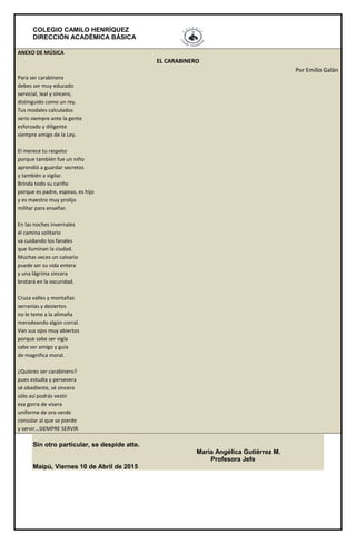 COLEGIO CAMILO HENRÍQUEZ
DIRECCIÓN ACADÉMICA BÁSICA
ANEXO DE MÚSICA
EL CARABINERO
Por Emilio Galán
Para ser carabinero
debes ser muy educado
servicial, leal y sincero,
distinguido como un rey.
Tus modales calculados
serio siempre ante la gente
esforzado y diligente
siempre amigo de la Ley.
El merece tu respeto
porque también fue un niño
aprendió a guardar secretos
y también a vigilar.
Brinda todo su cariño
porque es padre, esposo, es hijo
y es maestro muy prolijo
militar para enseñar.
En las noches invernales
él camina solitario
va cuidando los fanales
que iluminan la ciudad.
Muchas veces un calvario
puede ser su vida entera
y una lágrima sincera
brotará en la oscuridad.
Cruza valles y montañas
serranías y desiertos
no le teme a la alimaña
merodeando algún corral.
Van sus ojos muy abiertos
porque sabe ser vigía
sabe ser amigo y guía
de magnifica moral.
¿Quieres ser carabinero?
pues estudia y persevera
sé obediente, sé sincero
sólo así podrás vestir
esa gorra de visera
uniforme de oro verde
consolar al que se pierde
y servir...SIEMPRE SERVIR
Sin otro particular, se despide atte.
María Angélica Gutiérrez M.
Profesora Jefe
Maipú, Viernes 10 de Abril de 2015
 
