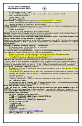 COLEGIO CAMILO HENRÍQUEZ
DIRECCIÓN ACADÉMICA BÁSICA
de ¿Cómo estás?, nombre y edad.
How are you? I am fine / I am so-so / I am bad (ai am fain / ai am sou sou / ai am bad)
What’s your name? My name is….
How old are you? I am …..
Se trabajará “La familia”
TECNOLOGÍA: Esta asignatura se llevará a cabo las dos últimas semanas de cada mes.
 Se inicia el trabajo de la asignatura con conocer el uso y manejo del computador.
 Presentar el cuaderno de la asignatura con forro naranjo.
ARTES VISUALES: La asignatura se implementará el primer semestre con dos horas los días lunes y luego el
segundo semestre se dará en una hora los días miércoles.
 Solicitud de materiales:
 Traer lápices de cera. Trabajaremos. Técnica libre con líneas.
MÚSICA: Esta asignatura se llevará a cabo durante el primer semestre en una hora el día miércoles. Durante el
segundo semestre se aplicará la modalidad de dos horas el día lunes.
Aprender el poema del anexo. Se realizará la primera evaluación de proceso. Actividad evaluada al final
de mes. Se indicará las estrofas a evaluar en el cuaderno.
Los alumnos que tengan apellidos de la A a la K, se les evaluará las estrofas 1 y 2. Los alumnos que
tengan apellidos de la L a la Z, se les evaluará las estrofas 3 y 4. La estrofa 5 la recitaremos en conjunto
los dos grupos.
RELIGIÓN: Profesora a cargo de la asignatura Pamela Escobar.
 Se trabajara unidades valóricas. Los oficios de los padres.
 Traer el cuaderno con forro celeste.
EDUCACIÓN FÍSICA Y SALUD: Profesora a cargo de la asignatura Danitza Herrera. Presentar el cuaderno
de la asignatura. Traer los útiles de aseo. ( No traer colonia o desodorante)
 Solicitud de materiales. 1 Botella plástica de ½ litro (vacía) con nombre. Se quedará en sala.
 Se trabajará con el uso de implementos. Tirar, atrapar, lanzar, etc
 Los alumnos pequeños no deben traer polera de recambio.
ORIENTACIÓN: Se trabajará las normas de la sala. Se trabajará las dos primeras semanas de cada mes.
Presentar cuaderno de la asignatura. Modalidad de trabajo el cuaderno debe tener en cada parte exterior el
nombre de una de las asignaturas y nombre del alumno(a). Para la asignatura de Religión se invierte el
cuaderno. El respeto a los demás. Ver video. YOUTUBE “La niña que no se sentía mal cuando actuaba mal”.
NIVELACIÓN PAC Y/O TALLER PSICOPEDAGÍA
 NIV. PAC: Se informará de los alumnos seleccionados que deberán asistir el día miércoles 15 /04 de
13:45 a 14:45 horas.
 Se inicia 15 de Abril y finaliza el 12 de Mayo. Para los alumnos que deban continuar asistiendo se les
informará por comunicación en la agenda. El nuevo listado de alumnos de taller nivelación PAC se
informará por agenda.
 Presentar el cuaderno de Lenguaje.
 Alumnos que deben asistir a taller PAC. Alumnos que no asisten deben justificar su inasistencia.
TALLER PSICOPEDAGÍA.
 Los alumnos que fueron citados a taller de psicopedagogía deben traer el cuaderno de Lenguaje
para la clase. Horario: Miércoles de 13: 45 a 15: 00 horas.
AULA VIRTUAL / BIBLIOTECA VIRTUAL:
*En el “AULA VIRTUAL” en esta sesión se puede encontrar la revisión de las FICHAS PAC y TEST ME
PREPARO (un test que puede realizar el alumno en forma virtual antes de realizar una evaluación).
*En la “BIBLIOTECA VIRTUAL” en esta sesión se puede encontrar material trabajado en clases y material
complementario a las asignaturas.
 Ver videos publicados en diarios virtuales.
 PPT DE LOS ANIMALES, CICLO DE VIDA Y CLASIFICACIÓN.
 PPT DE LA LETRA “N” Y “ca- co-cu”.
 PPT DE LOS ARTÍCULOS DEFINIDOS E INDEFINIDOS.
 PPT DE TIPOS DE TEXTOS.
 PPT DEL POEMA
¡QUIERO SABER MÁS!
LENGUAJE:
ABECEDARIO FONETICO
https://www.youtube.com/watch?v=t8MlEtSdJx0
MONOSILABO “N” y “CA-CO-CU”
 