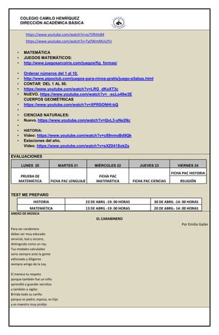 COLEGIO CAMILO HENRÍQUEZ
DIRECCIÓN ACADÉMICA BÁSICA
https://www.youtube.com/watch?v=ss75fhtts84
https://www.youtube.com/watch?v=TyOWmMUsJYU
• MATEMÁTICA
• JUEGOS MATEMÁTICOS:
• http://www.juegosarcoiris.com/juegos/fig_formas/
• Ordenar números del 1 al 10.
• http://www.pipoclub.com/juegos-para-ninos-gratis/juego-silabas.html
• CONTAR DEL 1 AL 50.
• https://www.youtube.com/watch?v=LRG_dKoXT3c
• NUEVO. https://www.youtube.com/watch?v=_-xcLo49w3E
CUERPOS GEOMÉTRICAS
• https://www.youtube.com/watch?v=XPRSONHI-bQ
•
• CIENCIAS NATURALES:
• Nuevo. https://www.youtube.com/watch?v=QvL3-yNe2Nc
•
• HISTORIA:
• Video: https://www.youtube.com/watch?v=c89nmoBd9Qk
• Estaciones del año.
Video. https://www.youtube.com/watch?v=sXZ041SokZs
EVALUACIONES
LUNES 20 MARTES 21 MIÉRCOLES 22 JUEVES 23 VIERNES 24
PRUEBA DE
MATEMÁTICA FICHA PAC LENGUAJE
FICHA PAC
MATEMÁTICA FICHA PAC CIENCIAS
FICHA PAC HISTORIA
RELIGIÓN
TEST ME PREPARO
HISTORIA 23 DE ABRIL -19: 00 HORAS 30 DE ABRIL -14: 00 HORAS
MATEMÁTICA 13 DE ABRIL -19: 00 HORAS 20 DE ABRIL- 14: 00 HORAS
ANEXO DE MÚSICA
EL CARABINERO
Por Emilio Galán
Para ser carabinero
debes ser muy educado
servicial, leal y sincero,
distinguido como un rey.
Tus modales calculados
serio siempre ante la gente
esforzado y diligente
siempre amigo de la Ley.
El merece tu respeto
porque también fue un niño
aprendió a guardar secretos
y también a vigilar.
Brinda todo su cariño
porque es padre, esposo, es hijo
y es maestro muy prolijo
 