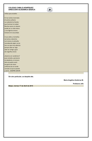 COLEGIO CAMILO HENRÍQUEZ
DIRECCIÓN ACADÉMICA BÁSICA
militar para enseñar.
En las noches invernales
él camina solitario
va cuidando los fanales
que iluminan la ciudad.
Muchas veces un calvario
puede ser su vida entera
y una lágrima sincera
brotará en la oscuridad.
Cruza valles y montañas
serranías y desiertos
no le teme a la alimaña
merodeando algún corral.
Van sus ojos muy abiertos
porque sabe ser vigía
sabe ser amigo y guía
de magnifica moral.
¿Quieres ser carabinero?
pues estudia y persevera
sé obediente, sé sincero
sólo así podrás vestir
esa gorra de visera
uniforme de oro verde
consolar al que se pierde
y servir...SIEMPRE SERVIR
Sin otro particular, se despide atte.
María Angélica Gutiérrez M.
Profesora Jefe
Maipú, viernes 17 de Abril de 2015
 