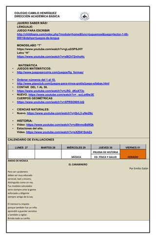 COLEGIO CAMILO HENRÍQUEZ
DIRECCIÓN ACADÉMICA BÁSICA
¡QUIERO SABER MÁS!
LENGUAJE:
JUEGO PARA ESCRIBIR
http://childtopia.com/index.php?module=home&func=juguemos&juego=lector-1-00-
0001&idphpx=juegos-de-lengua
MONOSILABO “T”
https://www.youtube.com/watch?v=gLa2i5PSJHY
Letra “H”
https://www.youtube.com/watch?v=xBCh72mhoHc
MATEMÁTICA
• JUEGOS MATEMÁTICOS:
• http://www.juegosarcoiris.com/juegos/fig_formas/
• Ordenar números del 1 al 10.
• http://www.pipoclub.com/juegos-para-ninos-gratis/juego-silabas.html
• CONTAR DEL 1 AL 50.
• https://www.youtube.com/watch?v=LRG_dKoXT3c
• NUEVO. https://www.youtube.com/watch?v=_-xcLo49w3E
CUERPOS GEOMÉTRICAS
• https://www.youtube.com/watch?v=XPRSONHI-bQ
• CIENCIAS NATURALES:
• Nuevo. https://www.youtube.com/watch?v=QvL3-yNe2Nc
• HISTORIA:
• Video: https://www.youtube.com/watch?v=c89nmoBd9Qk
• Estaciones del año.
Video. https://www.youtube.com/watch?v=sXZ041SokZs
CALENDARIO DE EVALUACIONES
LUNES 27 MARTES 28 MIÉRCOLES 29 JUEVES 30 VIERNES 01
MÚSICA
PRUEBA DE HISTORIA
FERIADOED. FÍSICA Y SALUD
ANEXO DE MÚSICA
EL CARABINERO
Por Emilio Galán
Para ser carabinero
debes ser muy educado
servicial, leal y sincero,
distinguido como un rey.
Tus modales calculados
serio siempre ante la gente
esforzado y diligente
siempre amigo de la Ley.
El merece tu respeto
porque también fue un niño
aprendió a guardar secretos
y también a vigilar.
Brinda todo su cariño
 