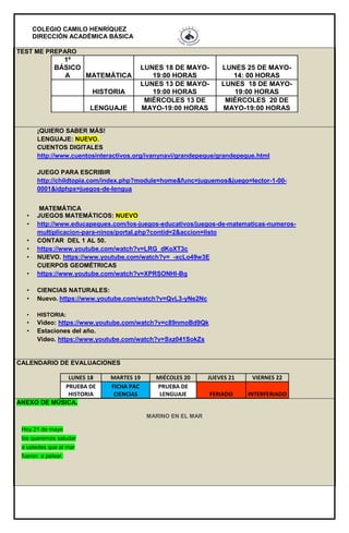 COLEGIO CAMILO HENRÍQUEZ
DIRECCIÓN ACADÉMICA BÁSICA
TEST ME PREPARO
1º
BÁSICO
A MATEMÁTICA
LUNES 18 DE MAYO-
19:00 HORAS
LUNES 25 DE MAYO-
14: 00 HORAS
HISTORIA
LUNES 13 DE MAYO-
19:00 HORAS
LUNES 18 DE MAYO-
19:00 HORAS
LENGUAJE
MIÉRCOLES 13 DE
MAYO-19:00 HORAS
MIÉRCOLES 20 DE
MAYO-19:00 HORAS
¡QUIERO SABER MÁS!
LENGUAJE: NUEVO.
CUENTOS DIGITALES
http://www.cuentosinteractivos.org/ivanynavi/grandepeque/grandepeque.html
JUEGO PARA ESCRIBIR
http://childtopia.com/index.php?module=home&func=juguemos&juego=lector-1-00-
0001&idphpx=juegos-de-lengua
MATEMÁTICA
• JUEGOS MATEMÁTICOS: NUEVO
• http://www.educapeques.com/los-juegos-educativos/juegos-de-matematicas-numeros-
multiplicacion-para-ninos/portal.php?contid=2&accion=listo
• CONTAR DEL 1 AL 50.
• https://www.youtube.com/watch?v=LRG_dKoXT3c
• NUEVO. https://www.youtube.com/watch?v=_-xcLo49w3E
CUERPOS GEOMÉTRICAS
• https://www.youtube.com/watch?v=XPRSONHI-Bq
• CIENCIAS NATURALES:
• Nuevo. https://www.youtube.com/watch?v=QvL3-yNe2Nc
• HISTORIA:
• Video: https://www.youtube.com/watch?v=c89nmoBd9Qk
• Estaciones del año.
Video. https://www.youtube.com/watch?v=Sxz041SokZs
CALENDARIO DE EVALUACIONES
LUNES 18 MARTES 19 MIÉCOLES 20 JUEVES 21 VIERNES 22
PRUEBA DE
HISTORIA
FICHA PAC
CIENCIAS
PRUEBA DE
LENGUAJE FERIADO INTERFERIADO
ANEXO DE MÚSICA.
MARINO EN EL MAR
Hoy 21 de mayo
los queremos saludar
a ustedes que al mar
fueron a pelear.
 