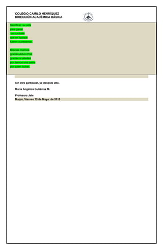 COLEGIO CAMILO HENRÍQUEZ
DIRECCIÓN ACADÉMICA BÁSICA
Sacrificar su vida
para ganar
un combate
que en Iquique
fueron a presentar.
Gracias marinos
gracias Arturo Prat
gracias a ustedes
por darnos una patria
por quien luchar.
Sin otro particular, se despide atte.
María Angélica Gutiérrez M.
Profesora Jefe
Maipú, Viernes 15 de Mayo de 2015
 
