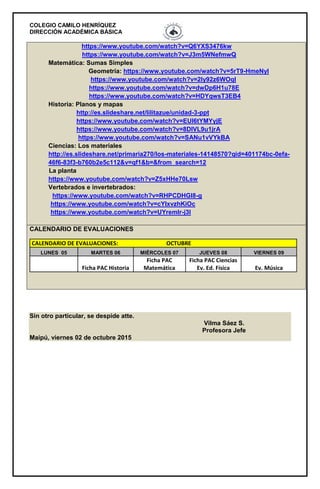 COLEGIO CAMILO HENRÍQUEZ
DIRECCIÓN ACADÉMICA BÁSICA
Sin otro particular, se despide atte.
Vilma Sáez S.
Profesora Jefe
Maipú, viernes 02 de octubre 2015
https://www.youtube.com/watch?v=Q6YXS3476kw
https://www.youtube.com/watch?v=J3m5WNefmwQ
Matemática: Sumas Simples
Geometría: https://www.youtube.com/watch?v=5rT9-HmeNyI
https://www.youtube.com/watch?v=2Iy92z6WOqI
https://www.youtube.com/watch?v=dwDp6H1u78E
https://www.youtube.com/watch?v=HDYqwsT3EB4
Historia: Planos y mapas
http://es.slideshare.net/lilitazue/unidad-3-ppt
https://www.youtube.com/watch?v=EUI6tYMYyjE
https://www.youtube.com/watch?v=8DIVL9u1jrA
https://www.youtube.com/watch?v=SANu1vVYkBA
Ciencias: Los materiales
http://es.slideshare.net/primaria270/los-materiales-14148570?qid=401174bc-0efa-
46f6-83f3-b760b2e5c112&v=qf1&b=&from_search=12
La planta
https://www.youtube.com/watch?v=Z5xHHe70Lsw
Vertebrados e invertebrados:
https://www.youtube.com/watch?v=RHPCDHGl8-g
https://www.youtube.com/watch?v=cYIxvzhKiOc
https://www.youtube.com/watch?v=UYremlr-j3I
CALENDARIO DE EVALUACIONES
CALENDARIO DE EVALUACIONES: OCTUBRE
LUNES 05 MARTES 06 MIÉRCOLES 07 JUEVES 08 VIERNES 09
Ficha PAC Historia
Ficha PAC
Matemática
Ficha PAC Ciencias
Ev. Ed. Física Ev. Música
 