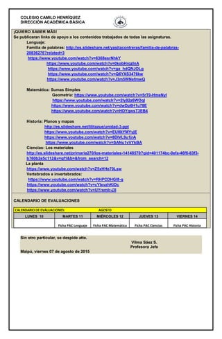 COLEGIO CAMILO HENRÍQUEZ
DIRECCIÓN ACADÉMICA BÁSICA
¡QUIERO SABER MÁS!
Se publicaran links de apoyo a los contenidos trabajados de todas las asignaturas.
Lenguaje:
Familia de palabras: http://es.slideshare.net/yasitacontreras/familia-de-palabras-
20836276?related=3
https://www.youtube.com/watch?v=6368esrNhkY
https://www.youtube.com/watch?v=0kobHrqzlnA
https://www.youtube.com/watch?v=ga_hdQNJOLg
https://www.youtube.com/watch?v=Q6YXS3476kw
https://www.youtube.com/watch?v=J3m5WNefmwQ
Matemática: Sumas Simples
Geometría: https://www.youtube.com/watch?v=5rT9-HmeNyI
https://www.youtube.com/watch?v=2Iy92z6WOqI
https://www.youtube.com/watch?v=dwDp6H1u78E
https://www.youtube.com/watch?v=HDYqwsT3EB4
Historia: Planos y mapas
http://es.slideshare.net/lilitazue/unidad-3-ppt
https://www.youtube.com/watch?v=EUI6tYMYyjE
https://www.youtube.com/watch?v=8DIVL9u1jrA
https://www.youtube.com/watch?v=SANu1vVYkBA
Ciencias: Los materiales
http://es.slideshare.net/primaria270/los-materiales-14148570?qid=401174bc-0efa-46f6-83f3-
b760b2e5c112&v=qf1&b=&from_search=12
La planta
https://www.youtube.com/watch?v=Z5xHHe70Lsw
Vertebrados e invertebrados:
https://www.youtube.com/watch?v=RHPCDHGl8-g
https://www.youtube.com/watch?v=cYIxvzhKiOc
https://www.youtube.com/watch?v=UYremlr-j3I
CALENDARIO DE EVALUACIONES
CALENDARIO DE EVALUACIONES: AGOSTO
LUNES 10 MARTES 11 MIÉRCOLES 12 JUEVES 13 VIERNES 14
Ficha PAC Lenguaje Ficha PAC Matemática Ficha PAC Ciencias Ficha PAC Historia
Sin otro particular, se despide atte.
Vilma Sáez S.
Profesora Jefe
Maipú, viernes 07 de agosto de 2015
 