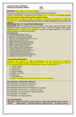 COLEGIO CAMILO HENRÍQUEZ
DIRECCIÓN ACADÉMICA BÁSICA
RELIGIÓN: Traer cuaderno y estuche completo.
Importante: Durante el mes de octubre se realizará revisión de cuadernos.
Unidad "Vida Saludable", el material es el de siempre.Todas las clases traer libro para recortar(
textos de estudios antiguo ojalá de primero y segundo básico.
Se solicita tener el cuaderno en orden, el cuaderno se comparte con Tecnología, un lado para
cada asignatura. (hay algunos niños que no lo traen, se citará a apoderado por no cumplir esta
solicitud)
NIVELACIÓN PAC Y/O TALLER PSICOPEDAGOGÍA
NIVELACIÓN PAC: Se presenta lista de los niños y niñas que a partir del viernes 04 de
septiembre hasta el viernes 27 de noviembre de 10:00 a 11:00 de la mañana, deben asistir
obligatoriamente a nivelación PAC Lenguaje ( las guías se deben adjuntar en su cuaderno
serán evaluadas en revisión final de éste).
Nivel Elemental
1.- ALEGRIA DIAZ BENJAMIN TOMAS
2.- ANDRADE ROBLEDO RENATO ALONSO
3.- BRAVO MILLA MAXIMILIANO ANTONIO
4.- CARRASCO SEPULVEDA MAXIMILANO ADOLFO
5.- GARCIA ARAYA ANTONELLA PAZ
6.- GOMEZ BUSTAMANTE JULIETA ANTONIA
7.- ITURRIAGA VISTOSO BENJAMIN IGNACIO
8.- MORENO ARAYA CRISTOBAL MANUEL
9.- MUÑOZ CASTRO FABIAN ANTONIO
10.- OLEA CABEZAS RENATO MAXIMILIANO
11.- ORTUZA UTRERA CRISTIAN JAVIER
12.- OYARCE QUINTULEN ELOISA MADYSON
13.- PAVEZ QUINTRIQUEO XAVI JESUS
14.- SEGURA PATIÑO CONSTANZA BLANCA
15.- QUEZADA ARAVENA FRANCISCA CAROLINA
16.- ZAMORANO SOTO MARTINA LEONOR
TALLER PSICOPEDAGOGÍA.
Estudiantes que continúan en taller psicopedagógico con nivel insuficiente. Se solicita la
asistencia y puntualidad los días miércoles de 10:00 a 11: 00 de la mañana hasta el miércoles
25 de noviembre.(TRAER ESTUCHE COMPLETO, INCLUIR LÁPIZ GRAFITO)
1. Tomás Anativia
2. Hernán Ávila
3. Amaro Castro
4. Amaya Quezada
5. Bastían Contreras
6. Simón Jara.
7. José Pablo Uzón.
(Se felicita a los apoderados y alumnos por los avances obtenidos)
AULA VIRTUAL / BIBLIOTECA VIRTUAL:
PPT LENGUAJE: Los adjetivos Calificativos.
PPT LENGUAJE: Sinónimos y antónimos
PPT REVISIÓN FICHA PAC Nº 12 Matemática y Lenguaje.
PPT REVISIÓN FICHA PAC Nº 11 Historia y ciencias.
PPT HISTORIA Los meses del año, días de la semana.
PPT CIENCIAS Los animales.
PPT HISTORIA Los mapas y planos.
TEST ME PREPARO:
Matemática Desde miércoles 21 octubre 19:00 hrs. Hasta el miércoles 28 octubre 14:00 hrs.
Historia Desde viernes 23 octubre 19:00 Hrs. Hasta el viernes 30 octubre 14: 00 hrs.
 