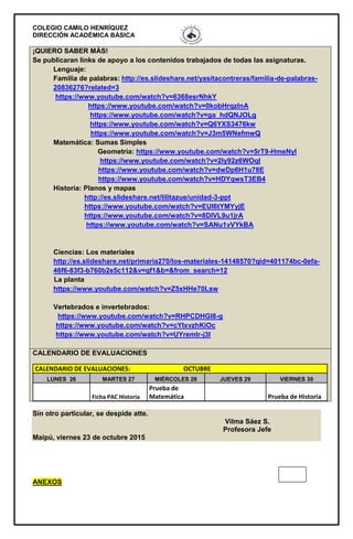 COLEGIO CAMILO HENRÍQUEZ
DIRECCIÓN ACADÉMICA BÁSICA
Sin otro particular, se despide atte.
Vilma Sáez S.
Profesora Jefe
Maipú, viernes 23 de octubre 2015
ANEXOS
¡QUIERO SABER MÁS!
Se publicaran links de apoyo a los contenidos trabajados de todas las asignaturas.
Lenguaje:
Familia de palabras: http://es.slideshare.net/yasitacontreras/familia-de-palabras-
20836276?related=3
https://www.youtube.com/watch?v=6368esrNhkY
https://www.youtube.com/watch?v=0kobHrqzlnA
https://www.youtube.com/watch?v=ga_hdQNJOLg
https://www.youtube.com/watch?v=Q6YXS3476kw
https://www.youtube.com/watch?v=J3m5WNefmwQ
Matemática: Sumas Simples
Geometría: https://www.youtube.com/watch?v=5rT9-HmeNyI
https://www.youtube.com/watch?v=2Iy92z6WOqI
https://www.youtube.com/watch?v=dwDp6H1u78E
https://www.youtube.com/watch?v=HDYqwsT3EB4
Historia: Planos y mapas
http://es.slideshare.net/lilitazue/unidad-3-ppt
https://www.youtube.com/watch?v=EUI6tYMYyjE
https://www.youtube.com/watch?v=8DIVL9u1jrA
https://www.youtube.com/watch?v=SANu1vVYkBA
Ciencias: Los materiales
http://es.slideshare.net/primaria270/los-materiales-14148570?qid=401174bc-0efa-
46f6-83f3-b760b2e5c112&v=qf1&b=&from_search=12
La planta
https://www.youtube.com/watch?v=Z5xHHe70Lsw
Vertebrados e invertebrados:
https://www.youtube.com/watch?v=RHPCDHGl8-g
https://www.youtube.com/watch?v=cYIxvzhKiOc
https://www.youtube.com/watch?v=UYremlr-j3I
CALENDARIO DE EVALUACIONES
CALENDARIO DE EVALUACIONES: OCTUBRE
LUNES 26 MARTES 27 MIÉRCOLES 28 JUEVES 29 VIERNES 30
Ficha PAC Historia
Prueba de
Matemática Prueba de Historia
 