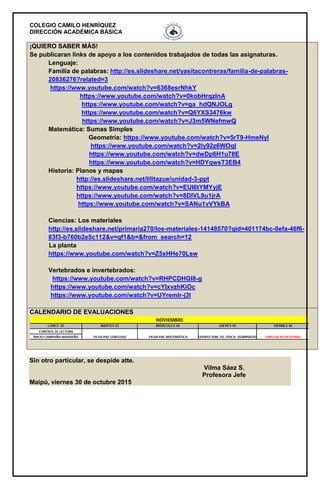 COLEGIO CAMILO HENRÍQUEZ
DIRECCIÓN ACADÉMICA BÁSICA
Sin otro particular, se despide atte.
Vilma Sáez S.
Profesora Jefe
Maipú, viernes 30 de octubre 2015
¡QUIERO SABER MÁS!
Se publicaran links de apoyo a los contenidos trabajados de todas las asignaturas.
Lenguaje:
Familia de palabras: http://es.slideshare.net/yasitacontreras/familia-de-palabras-
20836276?related=3
https://www.youtube.com/watch?v=6368esrNhkY
https://www.youtube.com/watch?v=0kobHrqzlnA
https://www.youtube.com/watch?v=ga_hdQNJOLg
https://www.youtube.com/watch?v=Q6YXS3476kw
https://www.youtube.com/watch?v=J3m5WNefmwQ
Matemática: Sumas Simples
Geometría: https://www.youtube.com/watch?v=5rT9-HmeNyI
https://www.youtube.com/watch?v=2Iy92z6WOqI
https://www.youtube.com/watch?v=dwDp6H1u78E
https://www.youtube.com/watch?v=HDYqwsT3EB4
Historia: Planos y mapas
http://es.slideshare.net/lilitazue/unidad-3-ppt
https://www.youtube.com/watch?v=EUI6tYMYyjE
https://www.youtube.com/watch?v=8DIVL9u1jrA
https://www.youtube.com/watch?v=SANu1vVYkBA
Ciencias: Los materiales
http://es.slideshare.net/primaria270/los-materiales-14148570?qid=401174bc-0efa-46f6-
83f3-b760b2e5c112&v=qf1&b=&from_search=12
La planta
https://www.youtube.com/watch?v=Z5xHHe70Lsw
Vertebrados e invertebrados:
https://www.youtube.com/watch?v=RHPCDHGl8-g
https://www.youtube.com/watch?v=cYIxvzhKiOc
https://www.youtube.com/watch?v=UYremlr-j3I
CALENDARIO DE EVALUACIONES
 
