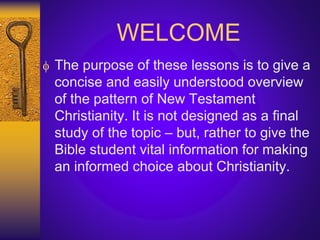 WELCOME
 The purpose of these lessons is to give a
concise and easily understood overview
of the pattern of New Testament
Christianity. It is not designed as a final
study of the topic – but, rather to give the
Bible student vital information for making
an informed choice about Christianity.
 
