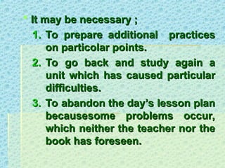  It may be necessary ;
It may be necessary ;
1.
1. To prepare additional practices
To prepare additional practices
on particolar points.
on particolar points.
2.
2. To go back and study again a
To go back and study again a
unit which has caused particular
unit which has caused particular
difficulties.
difficulties.
3.
3. To abandon the day’s lesson plan
To abandon the day’s lesson plan
becausesome problems occur,
becausesome problems occur,
which neither the teacher nor the
which neither the teacher nor the
book has foreseen.
book has foreseen.
 