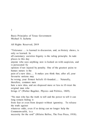 1
Basic Principles of Texas Government
Michael S. Iachetta
All Rights Reserved, 2019
“Tolerance … is learned in discussion, and, as history shows, is
only so learned. In
all customary societies bigotry is the ruling principle. In rude
places to this day
anyone who says anything new is looked on with suspicion, and
is persecuted by
opinion if not injured by penalty. One of the greatest pains to
human nature is the
pain of a new idea…. It makes you think that, after all, your
favourite notions may
be wrong, your firmest beliefs ill-founded…. Naturally,
therefore, common men
hate a new idea, and are disposed more or less to ill -treat the
original man who
brings it” (Walter Bagehot, Physics and Politics, 1869).
“No man who has the truth to tell and the power to tell it can
long remain hiding it
from fear or even from despair without ignominy. To release
the truth against
whatever odds, even if so doing can no longer help the
Commonwealth, is a
necessity for the soul” (Hilaire Belloc, The Free Press, 1918).
 