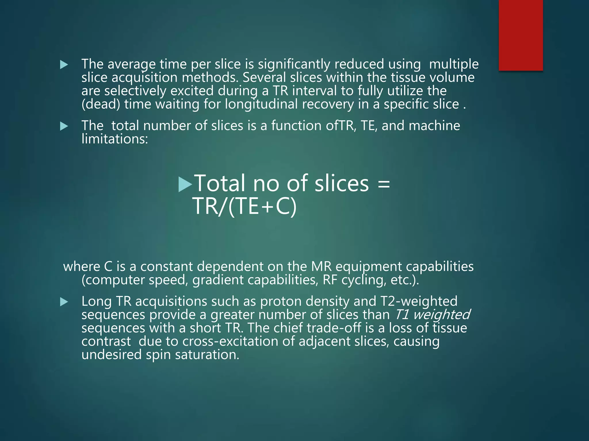 The average time per slice is significantly reduced using multiple
slice acquisition methods. Several slices within the tissue volume
are selectively excited during a TR interval to fully utilize the
(dead) time waiting for longitudinal recovery in a specific slice .
 The total number of slices is a function ofTR, TE, and machine
limitations:
Total no of slices =
TR/(TE+C)
where C is a constant dependent on the MR equipment capabilities
(computer speed, gradient capabilities, RF cycling, etc.).
 Long TR acquisitions such as proton density and T2-weighted
sequences provide a greater number of slices than T1 weighted
sequences with a short TR. The chief trade-off is a loss of tissue
contrast due to cross-excitation of adjacent slices, causing
undesired spin saturation.
 