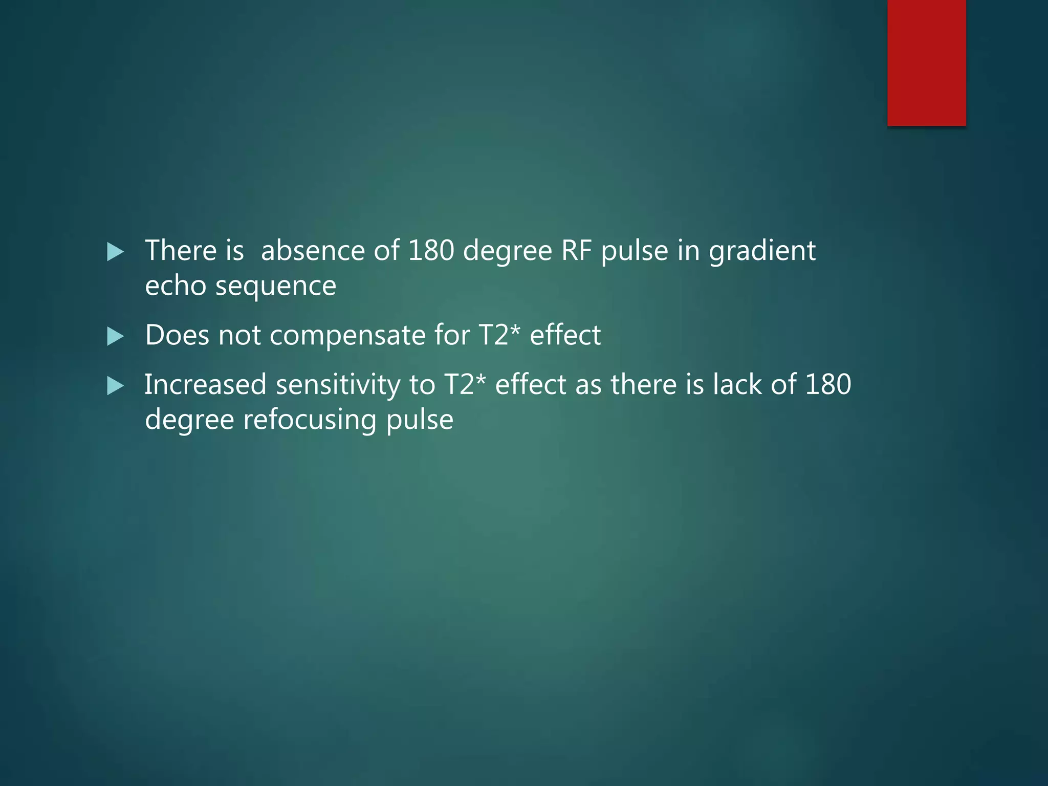  There is absence of 180 degree RF pulse in gradient
echo sequence
 Does not compensate for T2* effect
 Increased sensitivity to T2* effect as there is lack of 180
degree refocusing pulse
 