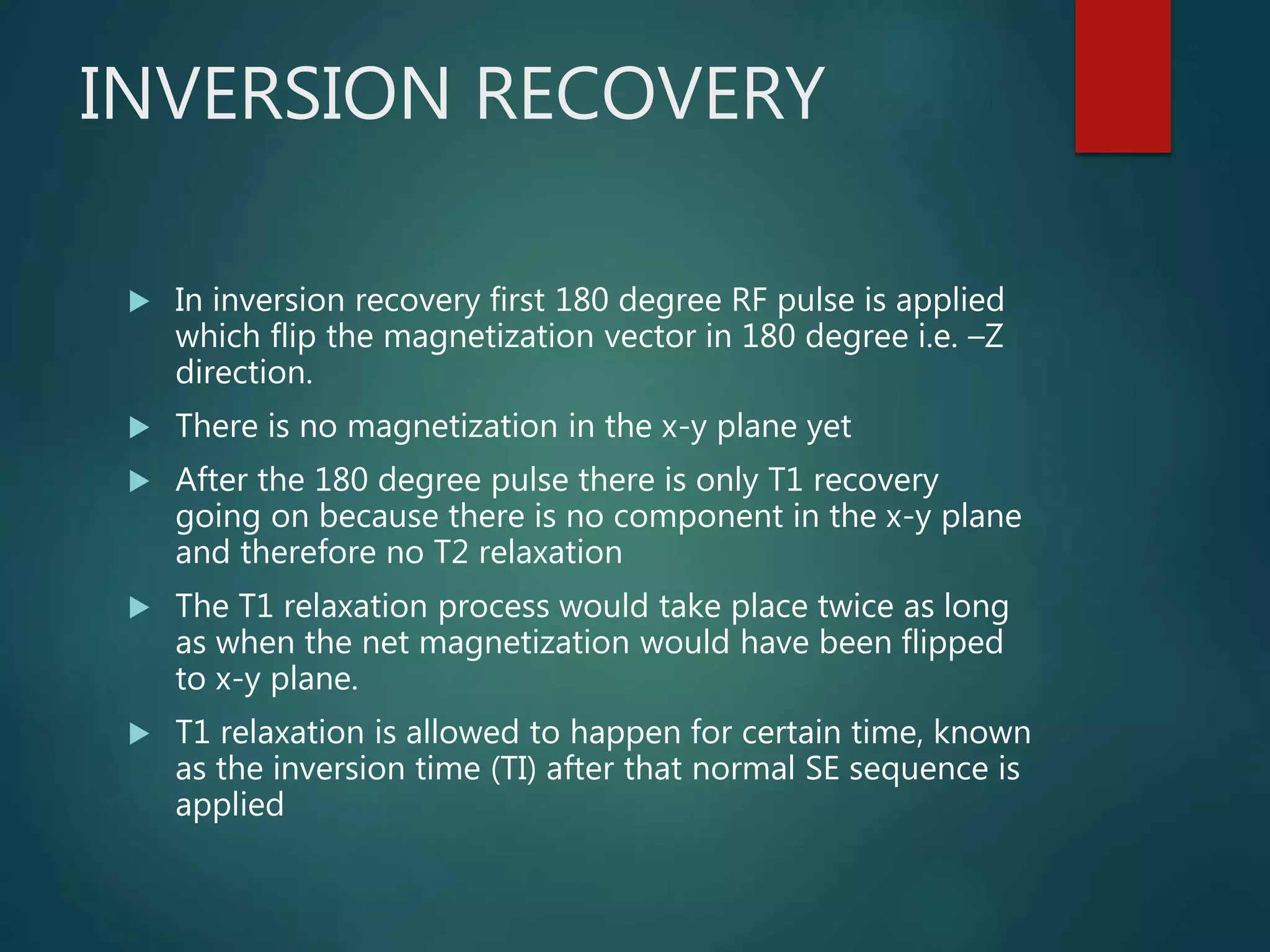 INVERSION RECOVERY
 In inversion recovery first 180 degree RF pulse is applied
which flip the magnetization vector in 180 degree i.e. –Z
direction.
 There is no magnetization in the x-y plane yet
 After the 180 degree pulse there is only T1 recovery
going on because there is no component in the x-y plane
and therefore no T2 relaxation
 The T1 relaxation process would take place twice as long
as when the net magnetization would have been flipped
to x-y plane.
 T1 relaxation is allowed to happen for certain time, known
as the inversion time (TI) after that normal SE sequence is
applied
 