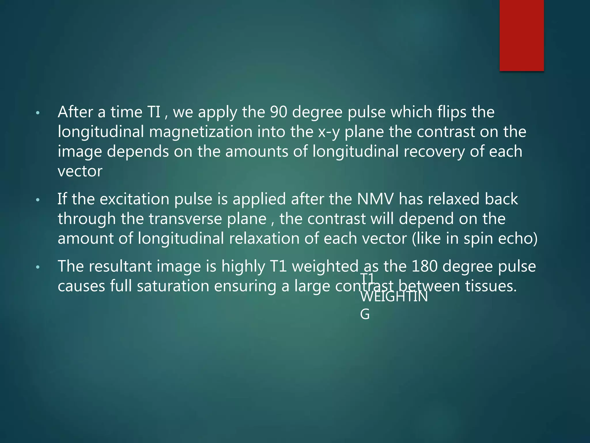 • After a time TI , we apply the 90 degree pulse which flips the
longitudinal magnetization into the x-y plane the contrast on the
image depends on the amounts of longitudinal recovery of each
vector
• If the excitation pulse is applied after the NMV has relaxed back
through the transverse plane , the contrast will depend on the
amount of longitudinal relaxation of each vector (like in spin echo)
• The resultant image is highly T1 weighted as the 180 degree pulse
causes full saturation ensuring a large contrast between tissues.T1
WEIGHTIN
G
 