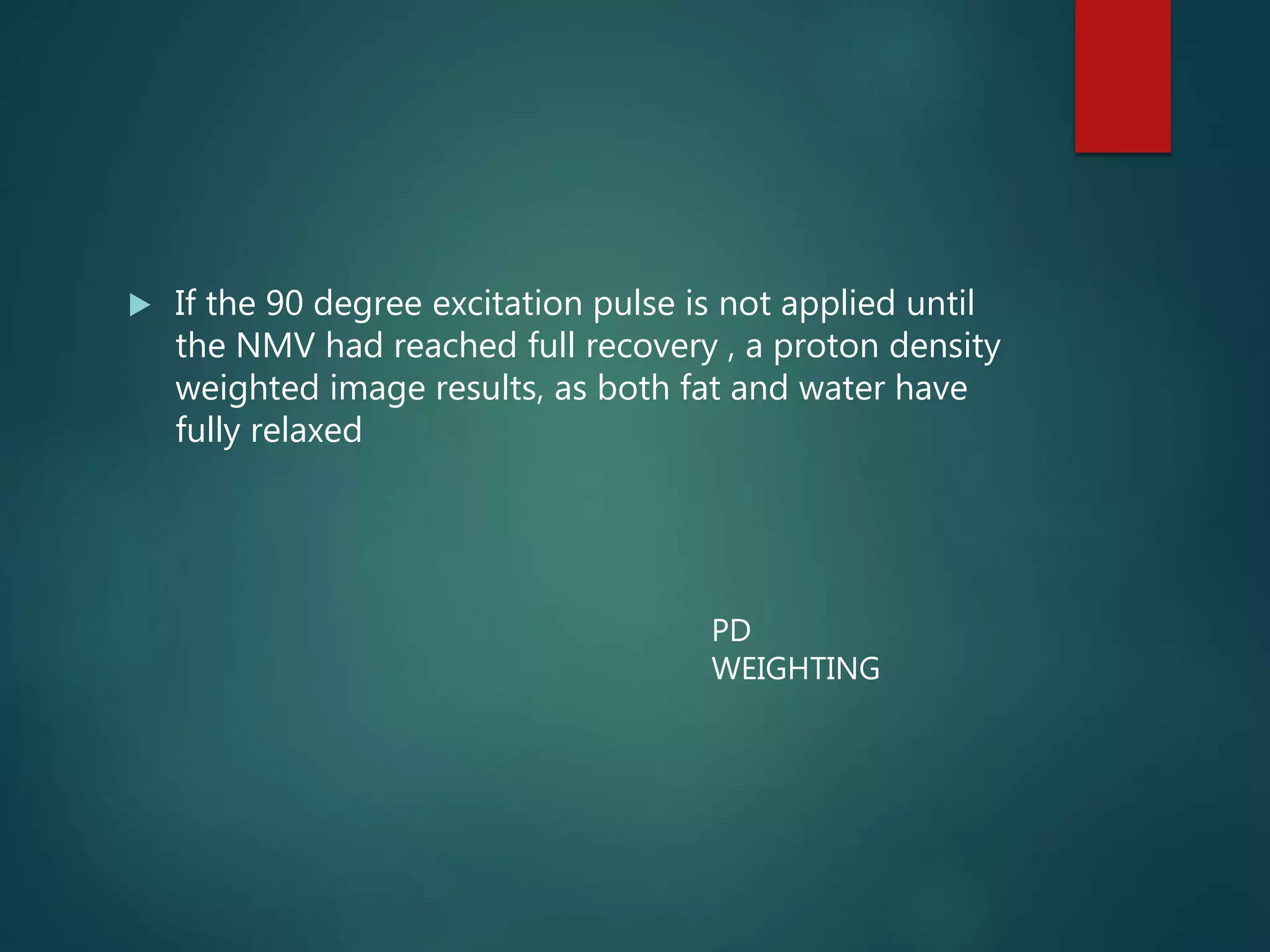  If the 90 degree excitation pulse is not applied until
the NMV had reached full recovery , a proton density
weighted image results, as both fat and water have
fully relaxed
PD
WEIGHTING
 