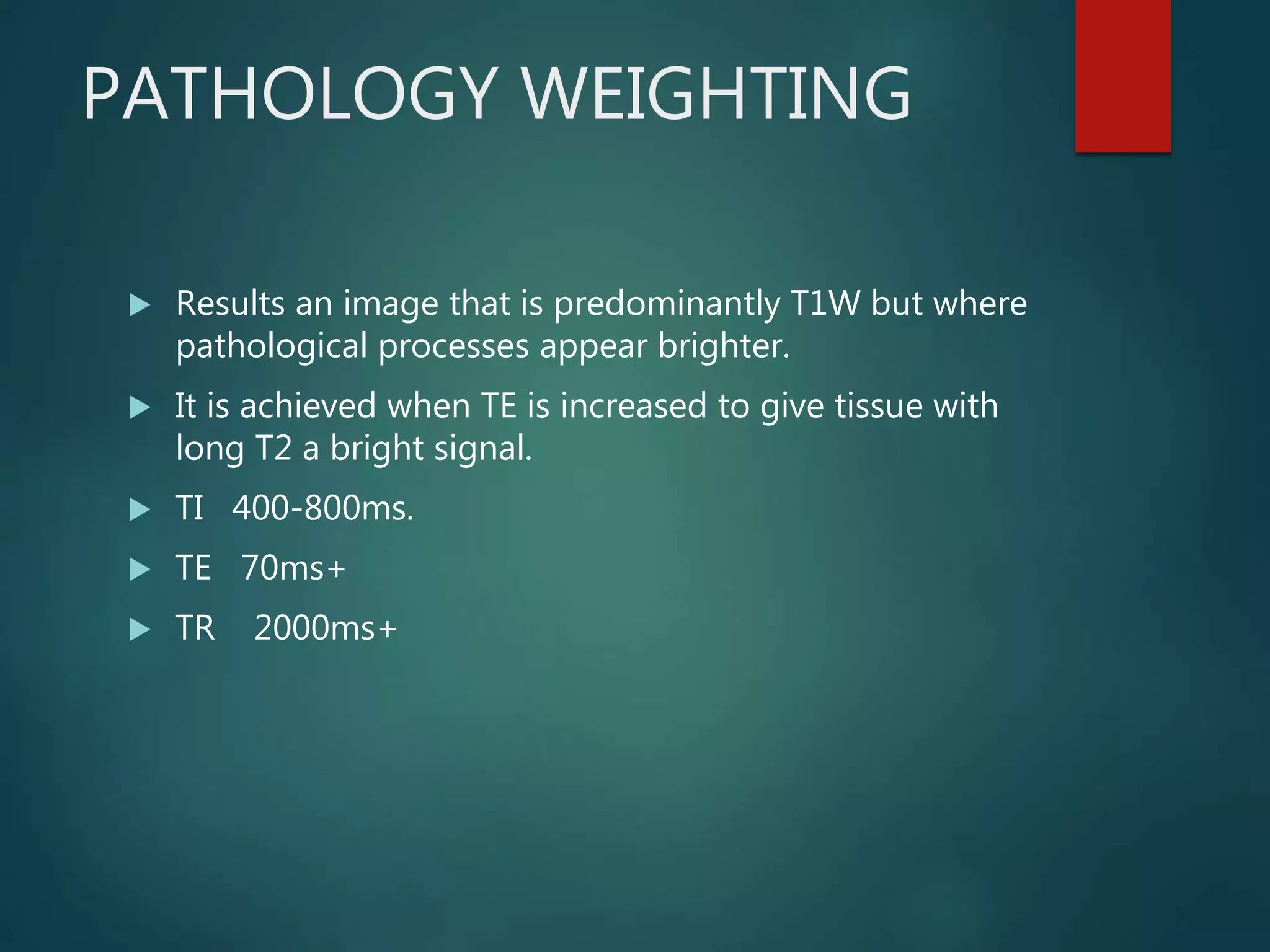 PATHOLOGY WEIGHTING
 Results an image that is predominantly T1W but where
pathological processes appear brighter.
 It is achieved when TE is increased to give tissue with
long T2 a bright signal.
 TI 400-800ms.
 TE 70ms+
 TR 2000ms+
 