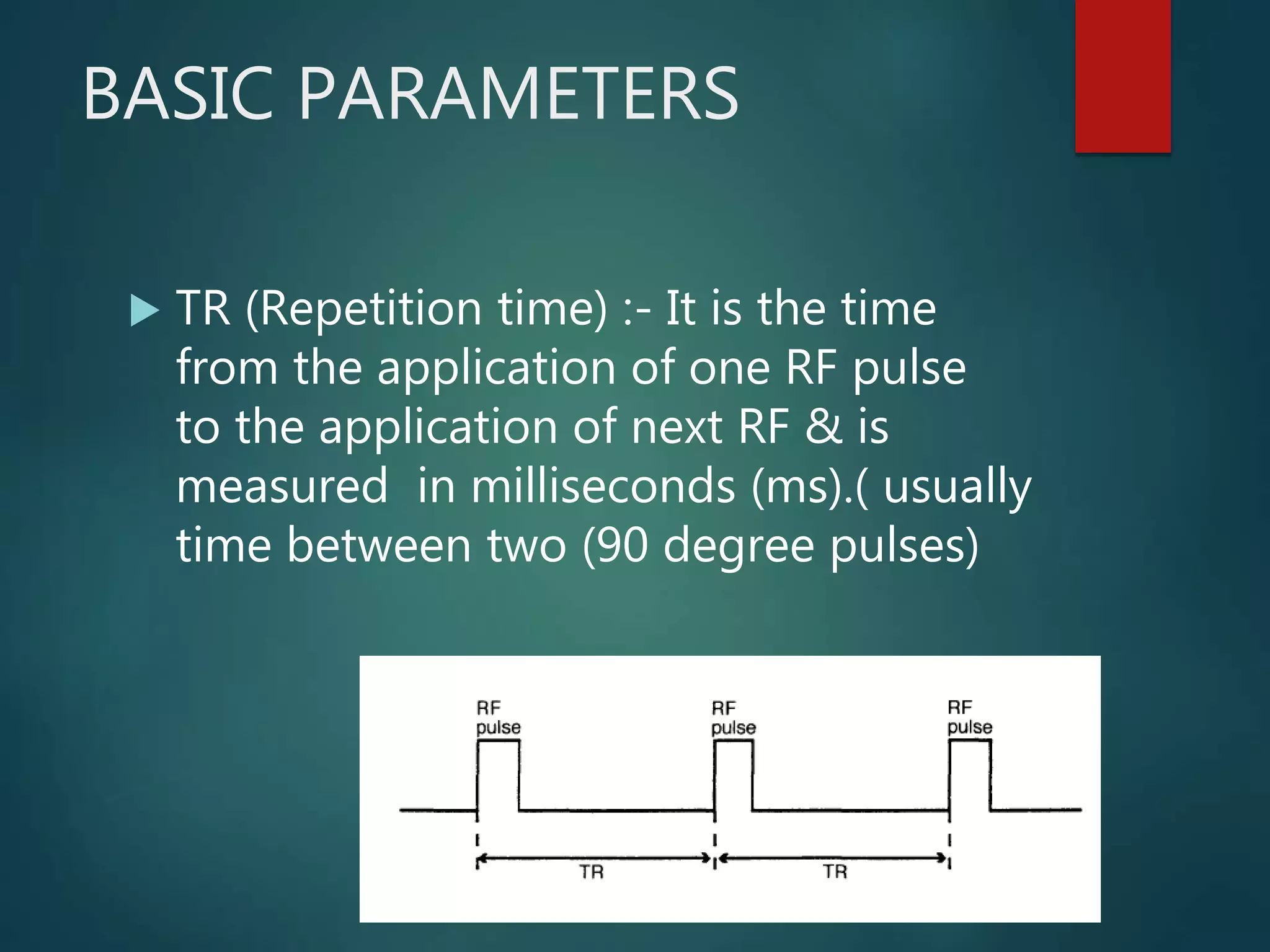 BASIC PARAMETERS
 TR (Repetition time) :- It is the time
from the application of one RF pulse
to the application of next RF & is
measured in milliseconds (ms).( usually
time between two (90 degree pulses)
 