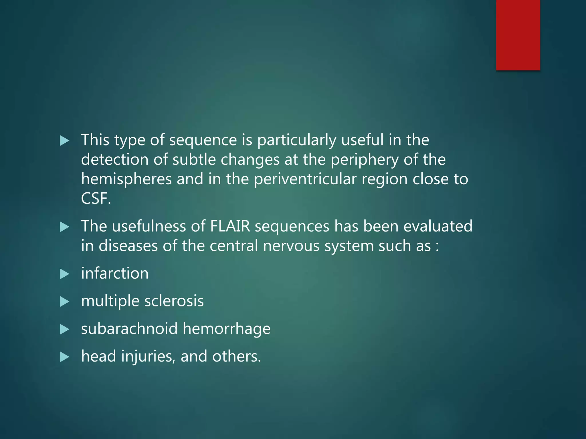  This type of sequence is particularly useful in the
detection of subtle changes at the periphery of the
hemispheres and in the periventricular region close to
CSF.
 The usefulness of FLAIR sequences has been evaluated
in diseases of the central nervous system such as :
 infarction
 multiple sclerosis
 subarachnoid hemorrhage
 head injuries, and others.
 