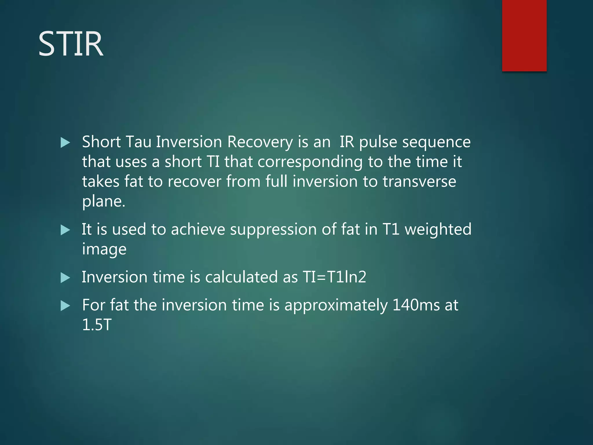 STIR
 Short Tau Inversion Recovery is an IR pulse sequence
that uses a short TI that corresponding to the time it
takes fat to recover from full inversion to transverse
plane.
 It is used to achieve suppression of fat in T1 weighted
image
 Inversion time is calculated as TI=T1ln2
 For fat the inversion time is approximately 140ms at
1.5T
 