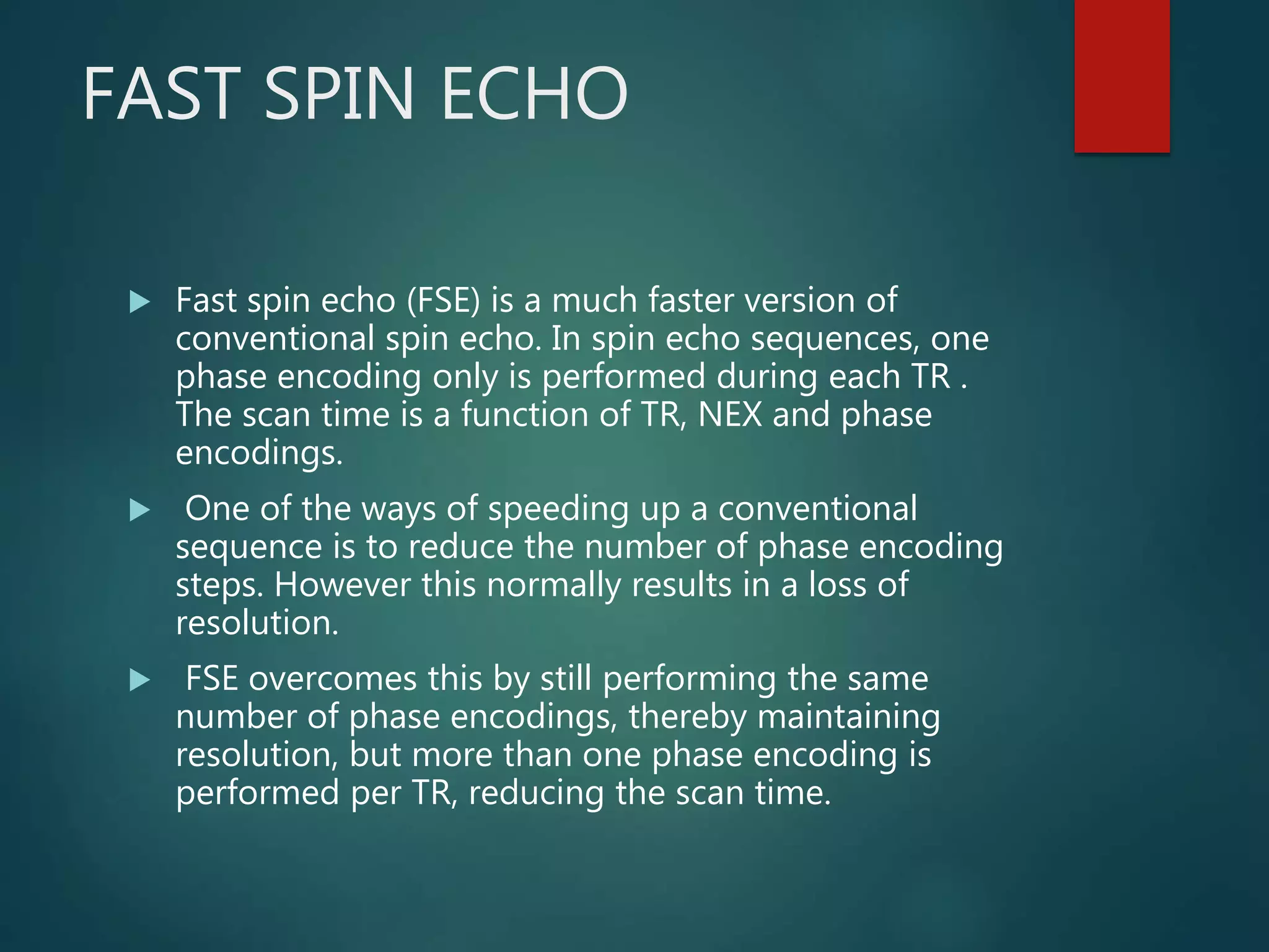 FAST SPIN ECHO
 Fast spin echo (FSE) is a much faster version of
conventional spin echo. In spin echo sequences, one
phase encoding only is performed during each TR .
The scan time is a function of TR, NEX and phase
encodings.
 One of the ways of speeding up a conventional
sequence is to reduce the number of phase encoding
steps. However this normally results in a loss of
resolution.
 FSE overcomes this by still performing the same
number of phase encodings, thereby maintaining
resolution, but more than one phase encoding is
performed per TR, reducing the scan time.
 