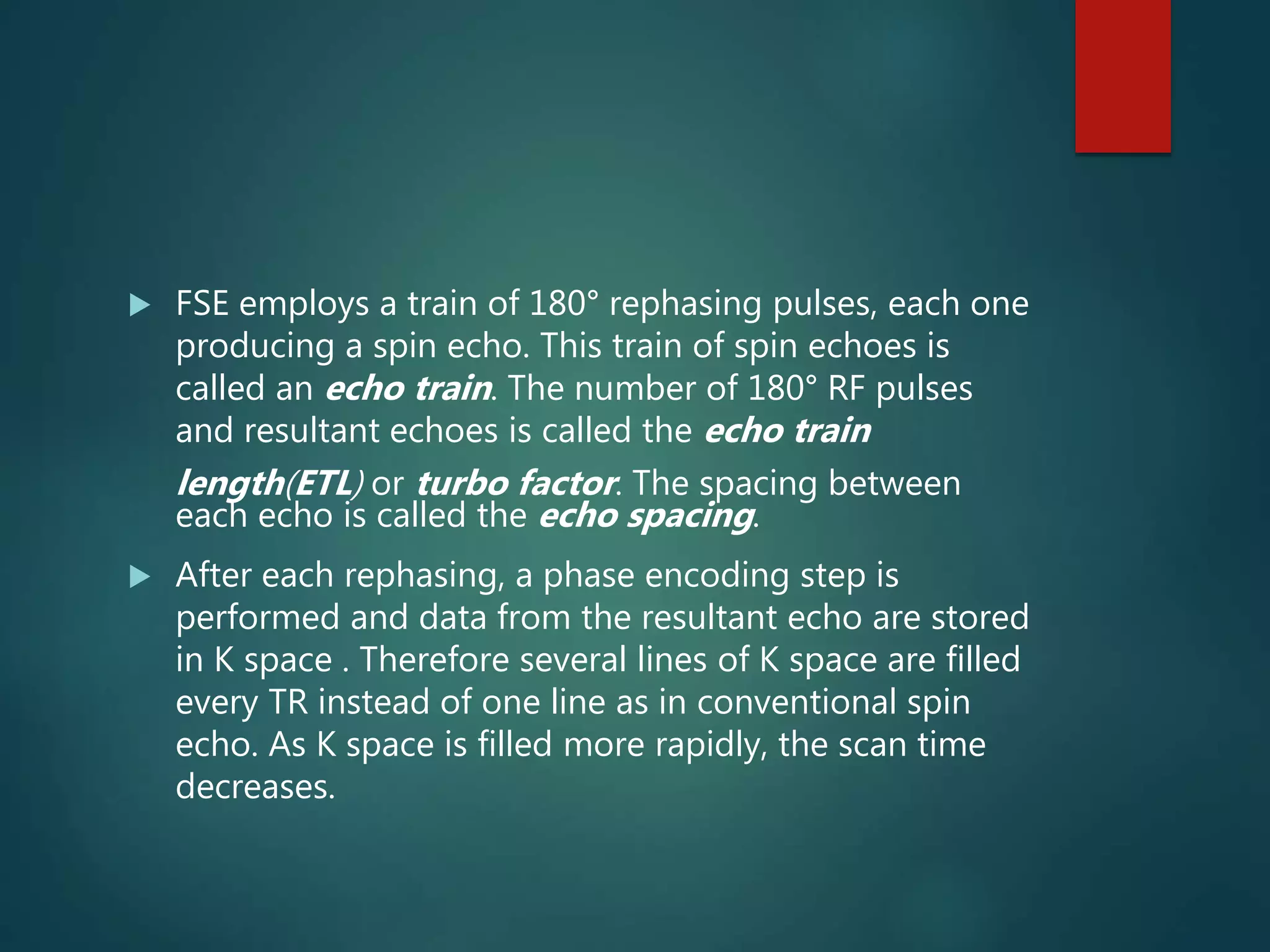  FSE employs a train of 180° rephasing pulses, each one
producing a spin echo. This train of spin echoes is
called an echo train. The number of 180° RF pulses
and resultant echoes is called the echo train
length(ETL) or turbo factor. The spacing between
each echo is called the echo spacing.
 After each rephasing, a phase encoding step is
performed and data from the resultant echo are stored
in K space . Therefore several lines of K space are filled
every TR instead of one line as in conventional spin
echo. As K space is filled more rapidly, the scan time
decreases.
 