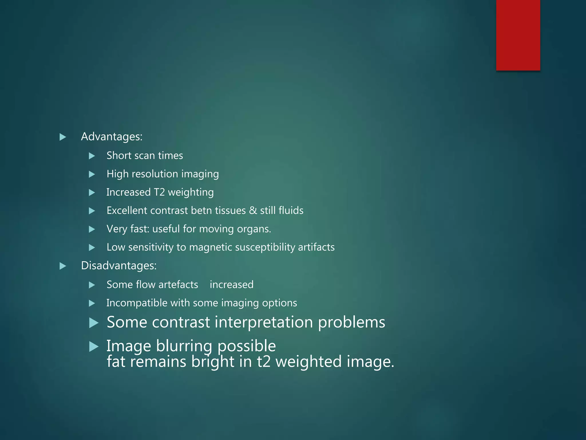  Advantages:
 Short scan times
 High resolution imaging
 Increased T2 weighting
 Excellent contrast betn tissues & still fluids
 Very fast: useful for moving organs.
 Low sensitivity to magnetic susceptibility artifacts
 Disadvantages:
 Some flow artefacts increased
 Incompatible with some imaging options
 Some contrast interpretation problems
 Image blurring possible
fat remains bright in t2 weighted image.
 