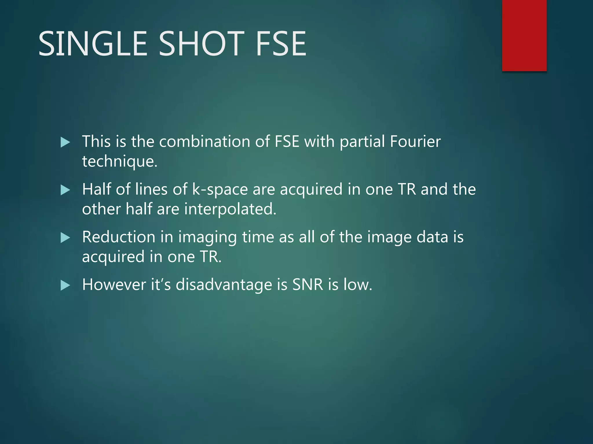 SINGLE SHOT FSE
 This is the combination of FSE with partial Fourier
technique.
 Half of lines of k-space are acquired in one TR and the
other half are interpolated.
 Reduction in imaging time as all of the image data is
acquired in one TR.
 However it’s disadvantage is SNR is low.
 