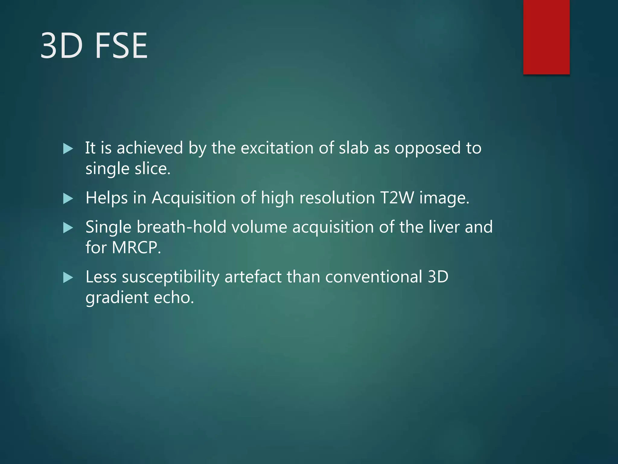 3D FSE
 It is achieved by the excitation of slab as opposed to
single slice.
 Helps in Acquisition of high resolution T2W image.
 Single breath-hold volume acquisition of the liver and
for MRCP.
 Less susceptibility artefact than conventional 3D
gradient echo.
 