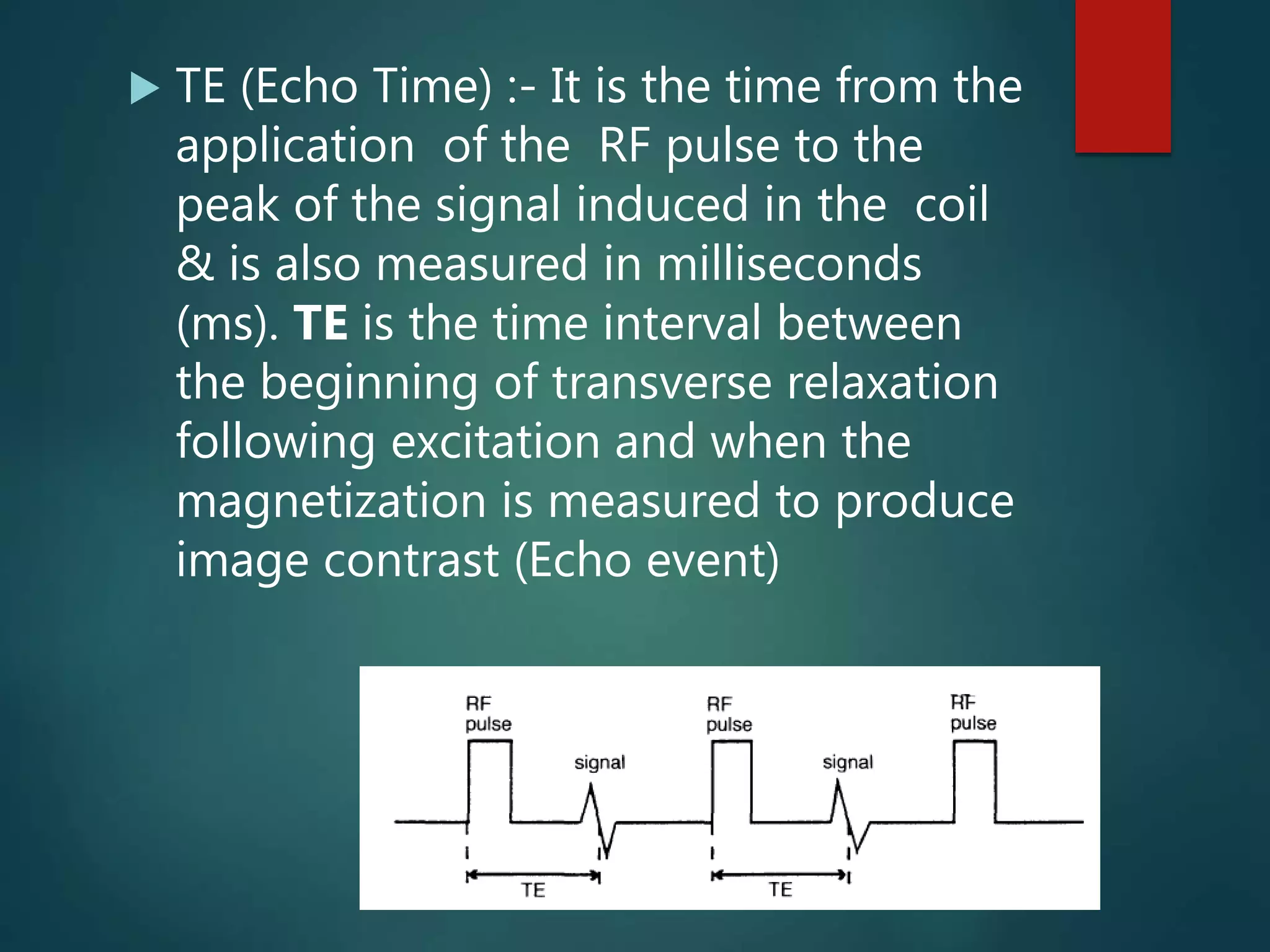 TE (Echo Time) :- It is the time from the
application of the RF pulse to the
peak of the signal induced in the coil
& is also measured in milliseconds
(ms). TE is the time interval between
the beginning of transverse relaxation
following excitation and when the
magnetization is measured to produce
image contrast (Echo event)
 