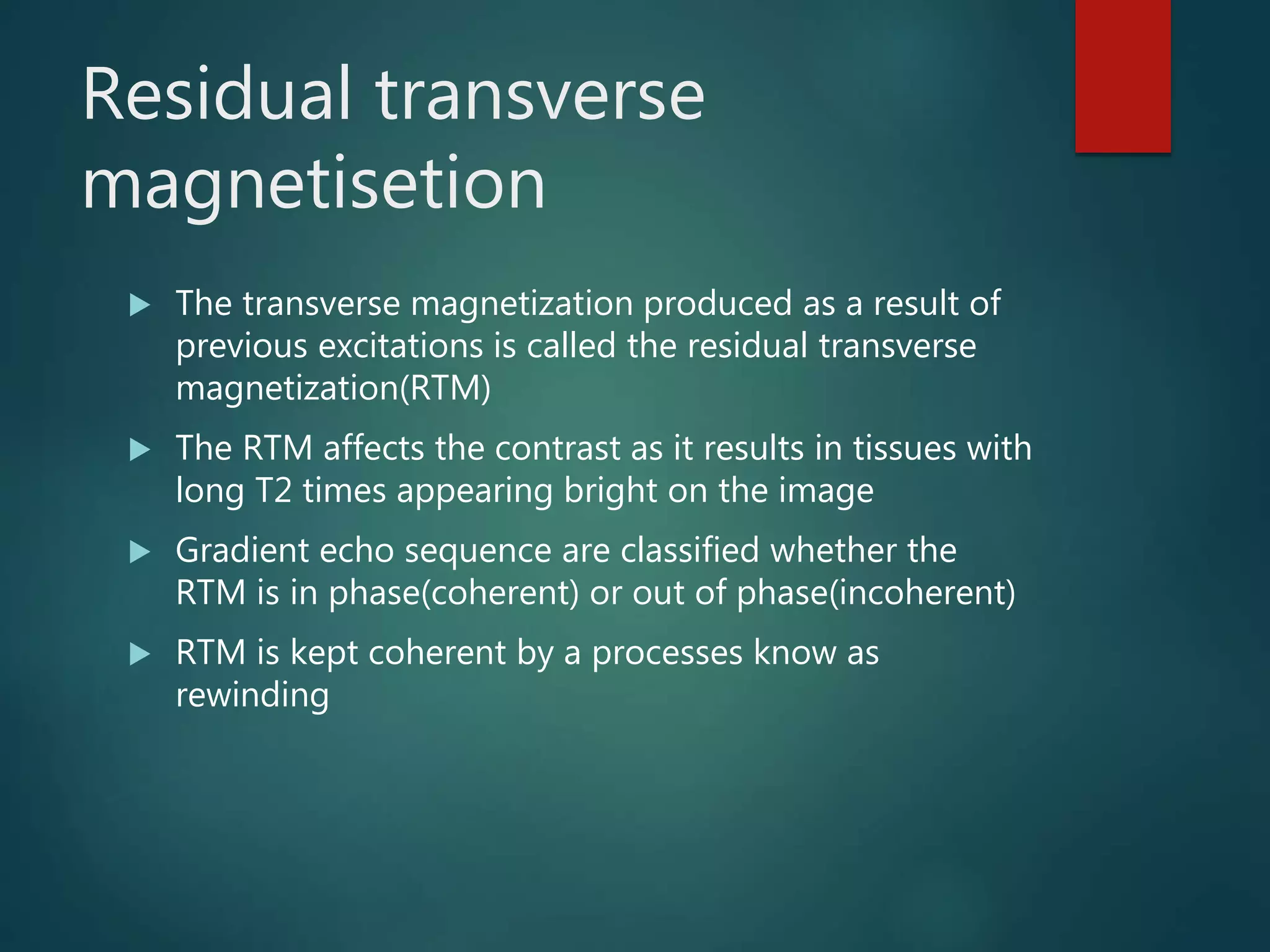 Residual transverse
magnetisetion
 The transverse magnetization produced as a result of
previous excitations is called the residual transverse
magnetization(RTM)
 The RTM affects the contrast as it results in tissues with
long T2 times appearing bright on the image
 Gradient echo sequence are classified whether the
RTM is in phase(coherent) or out of phase(incoherent)
 RTM is kept coherent by a processes know as
rewinding
 