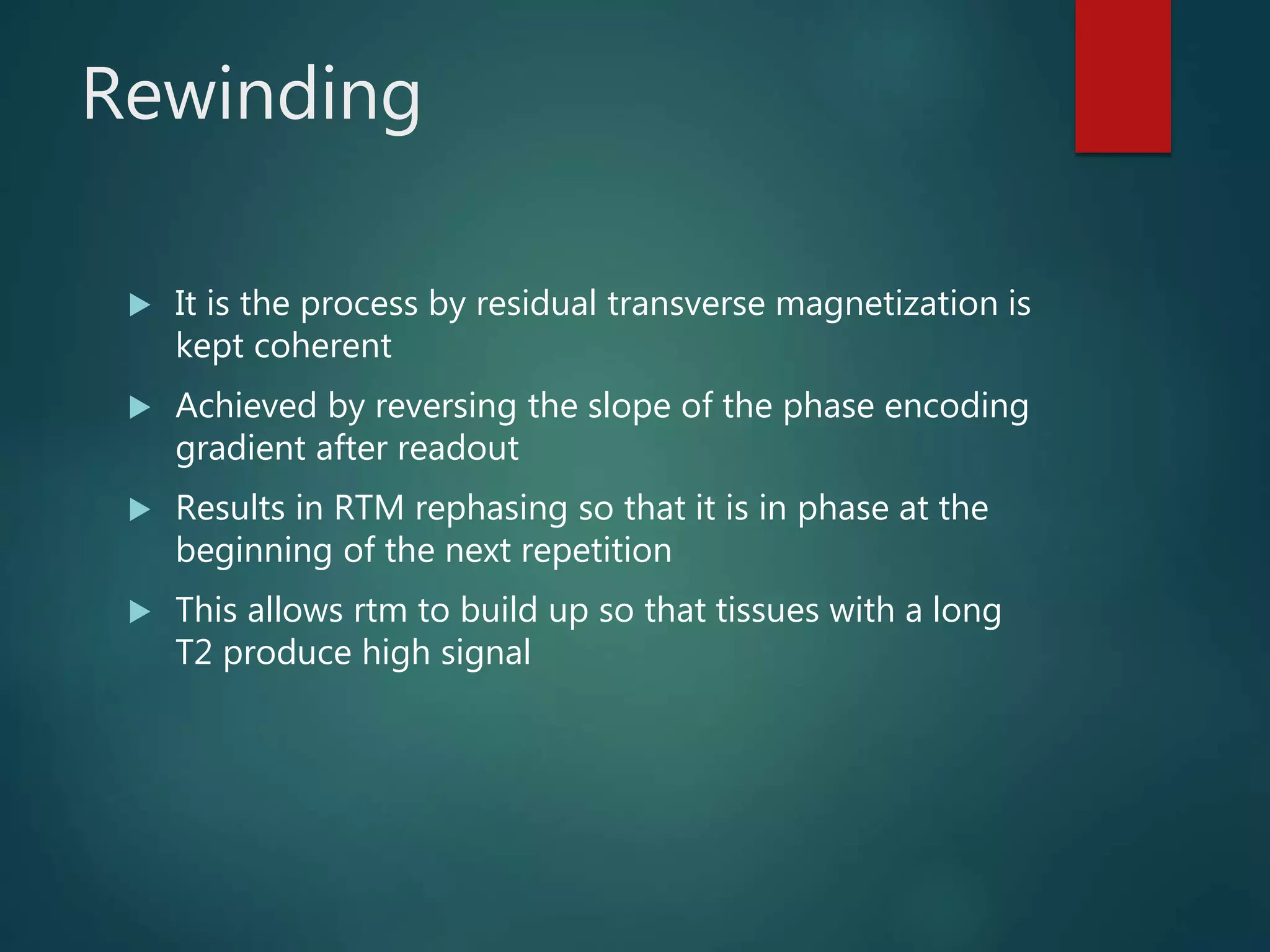 Rewinding
 It is the process by residual transverse magnetization is
kept coherent
 Achieved by reversing the slope of the phase encoding
gradient after readout
 Results in RTM rephasing so that it is in phase at the
beginning of the next repetition
 This allows rtm to build up so that tissues with a long
T2 produce high signal
 