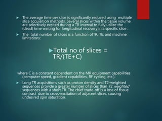 The average time per slice is significantly reduced using multiple
slice acquisition methods. Several slices within the tissue volume
are selectively excited during a TR interval to fully utilize the
(dead) time waiting for longitudinal recovery in a specific slice .
 The total number of slices is a function ofTR, TE, and machine
limitations:
Total no of slices =
TR/(TE+C)
where C is a constant dependent on the MR equipment capabilities
(computer speed, gradient capabilities, RF cycling, etc.).
 Long TR acquisitions such as proton density and T2-weighted
sequences provide a greater number of slices than T1 weighted
sequences with a short TR. The chief trade-off is a loss of tissue
contrast due to cross-excitation of adjacent slices, causing
undesired spin saturation.
 
