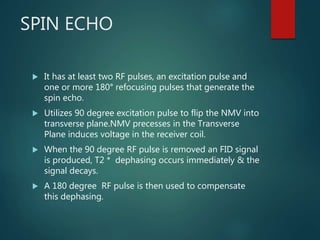 SPIN ECHO
 It has at least two RF pulses, an excitation pulse and
one or more 180° refocusing pulses that generate the
spin echo.
 Utilizes 90 degree excitation pulse to flip the NMV into
transverse plane.NMV precesses in the Transverse
Plane induces voltage in the receiver coil.
 When the 90 degree RF pulse is removed an FID signal
is produced, T2 * dephasing occurs immediately & the
signal decays.
 A 180 degree RF pulse is then used to compensate
this dephasing.
 
