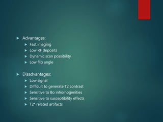  Advantages:
 Fast imaging
 Low RF deposits
 Dynamic scan possibility
 Low flip angle
 Disadvantages:
 Low signal
 Difficult to generate T2 contrast
 Sensitive to Bo inhomogenities
 Sensitive to susceptibility effects
 T2* related artifacts
 