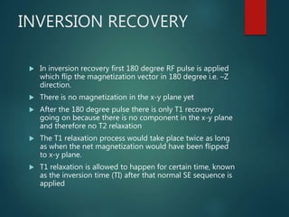 INVERSION RECOVERY
 In inversion recovery first 180 degree RF pulse is applied
which flip the magnetization vector in 180 degree i.e. –Z
direction.
 There is no magnetization in the x-y plane yet
 After the 180 degree pulse there is only T1 recovery
going on because there is no component in the x-y plane
and therefore no T2 relaxation
 The T1 relaxation process would take place twice as long
as when the net magnetization would have been flipped
to x-y plane.
 T1 relaxation is allowed to happen for certain time, known
as the inversion time (TI) after that normal SE sequence is
applied
 