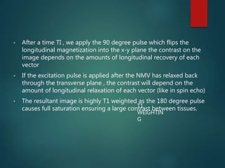 • After a time TI , we apply the 90 degree pulse which flips the
longitudinal magnetization into the x-y plane the contrast on the
image depends on the amounts of longitudinal recovery of each
vector
• If the excitation pulse is applied after the NMV has relaxed back
through the transverse plane , the contrast will depend on the
amount of longitudinal relaxation of each vector (like in spin echo)
• The resultant image is highly T1 weighted as the 180 degree pulse
causes full saturation ensuring a large contrast between tissues.T1
WEIGHTIN
G
 