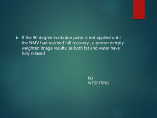  If the 90 degree excitation pulse is not applied until
the NMV had reached full recovery , a proton density
weighted image results, as both fat and water have
fully relaxed
PD
WEIGHTING
 