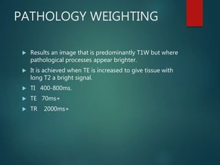 PATHOLOGY WEIGHTING
 Results an image that is predominantly T1W but where
pathological processes appear brighter.
 It is achieved when TE is increased to give tissue with
long T2 a bright signal.
 TI 400-800ms.
 TE 70ms+
 TR 2000ms+
 