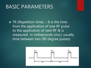 BASIC PARAMETERS
 TR (Repetition time) :- It is the time
from the application of one RF pulse
to the application of next RF & is
measured in milliseconds (ms).( usually
time between two (90 degree pulses)
 